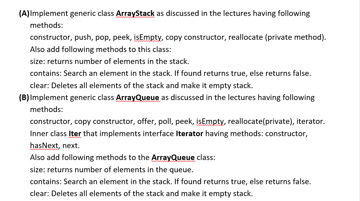 (A)Implement generic class ArrayStack as discussed in the lectures having following
www
methods:
constructor, push, pop, peek, isEmpty, copy constructor, reallocate (private method).
Also add following methods to this class:
size: returns number of elements in the stack.
contains: Search an element in the stack. If found returns true, else returns false.
clear: Deletes all elements of the stack and make it empty stack.
(B) Implement generic class ArrayQueue as discussed in the lectures having following
methods:
constructor, copy constructor, offer, poll, peek, isEmpty, reallocate(private), iterator.
Inner class Iter that implements interface Iterator having methods: constructor,
hasNext, next.
wwi
Also add following methods to the ArrayQueue class:
size: returns number of elements in the queue.
contains: Search an element in the stack. If found returns true, else returns false.
clear: Deletes all elements of the stack and make it empty stack.
