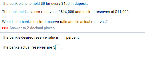 The bank plans to hold $6 for every $100 in deposits.
The bank holds excess reserves of $14,000 and desired reserves of $11,000.
What is the bank's desired reserve ratio and its actual reserves?
>>> Answer to 2 decimal places.
The bank's desired reserve ratio is
percent.
The banks actual reserves are $
