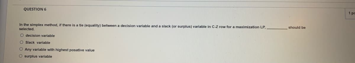 QUESTION 6
1 pc
In the simplex method, if there is a tie (equality) between
decision variable and a slack (or surplus) variable in C-Z row for a maximization LP,
selected.
should be
O decision variable
O Slack variable
O Any variable with highest posative value
O surplus variable
