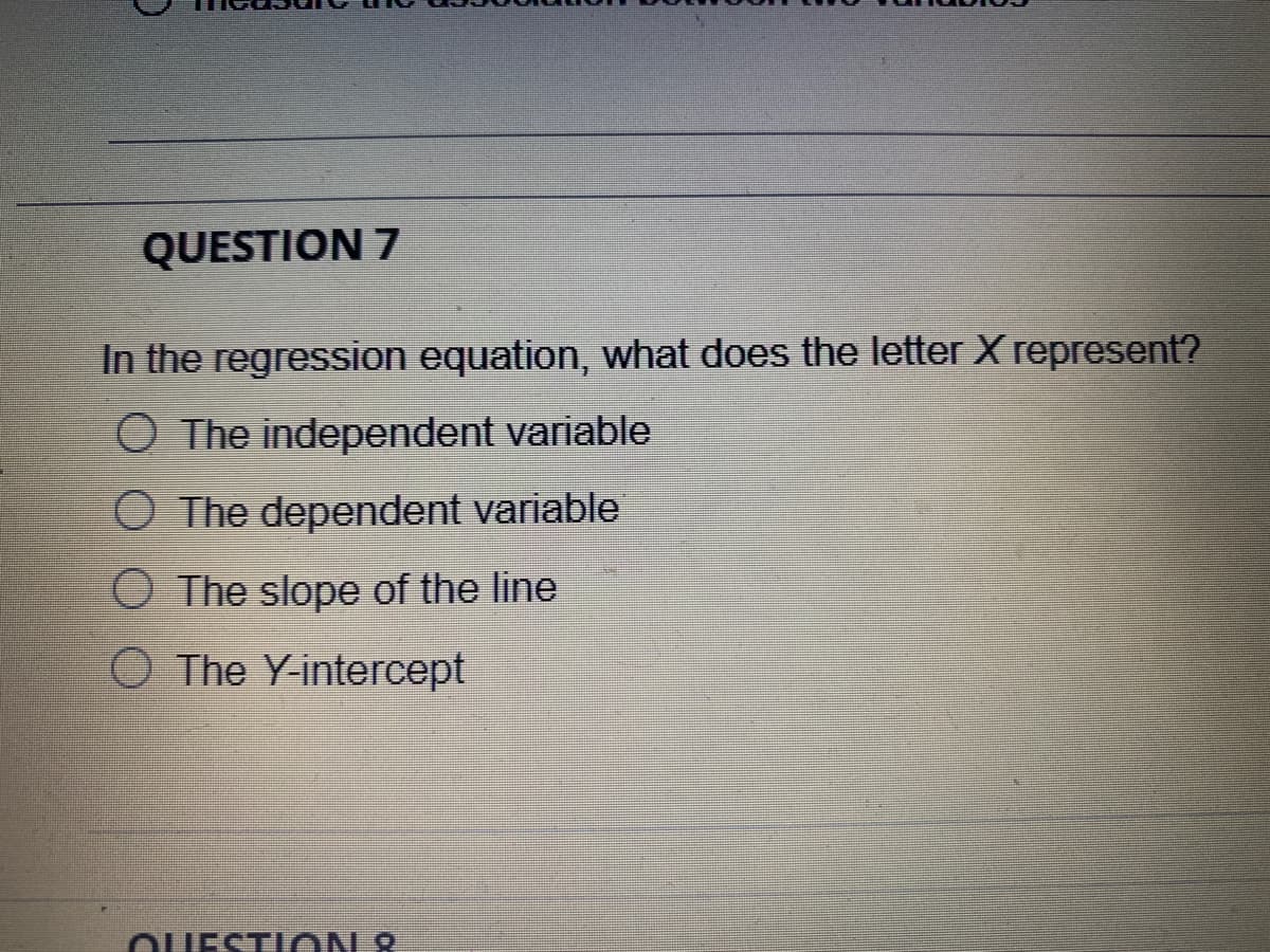 QUESTION 7
In the regression equation, what does the letter X represent?
O The independent variable
O The dependent variable
O The slope of the line
O The Y-intercept
OUESTION 2
