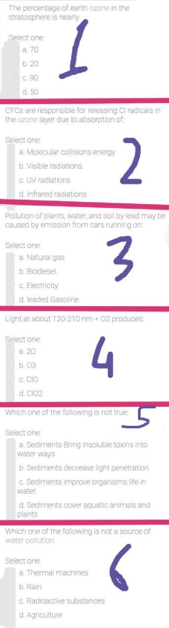 The percentage of earth ozone in the
stratosphere is nearly
Select one
a. 70
b. 20
c. 90
d. 50
CFCS are responsible for releasing Cl radicals in
the ozone layer due to absorption of
Select one:
-2
a. Molecular collisions energy
b. Visible radiations.
c. UV radiations
d. Infrared radiations
Pollution of plants, water, and soil by lead may be
caused by emission from cars running on:
Select one
a. Natural gas
b. Biodiesel.
c. Electricity
d. leaded Gasoline
Light at about 120-210 nm+ O2 produces:
E 4
Select one
a. 20
b. 03
C. CIO
d. CIo2
Which one of the following is not true:
Select one
a. Sediments Bring insoluble toxins into
water ways
b. Sediments decrease light penetration
c. Sediments improve organisms life in
water.
d. Sediments cover aquatic animals and
plants
Which one of the following is not a source of
water pollution:
Select one
a. Thermal machines
b. Rain
c. Radioactive substances
d. Agriculture
