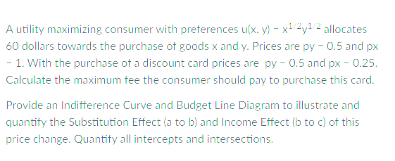 A utility maximizing consumer with preferences u(x, y) - x2y1/2 allocates
60 dollars towards the purchase of goods x and y. Prices are py - 0.5 and px
– 1. With the purchase of a discount card prices are py - 0.5 and px - 0.25.
Calculate the maximum fee the consumer should pay to purchase this card.
Provide an Indifference Curve and Budget Line Diagram to illustrate and
quantify the Substitution Effect (a to b) and Income Effect (b to c) of this
price change. Quantify all intercepts and intersections.
