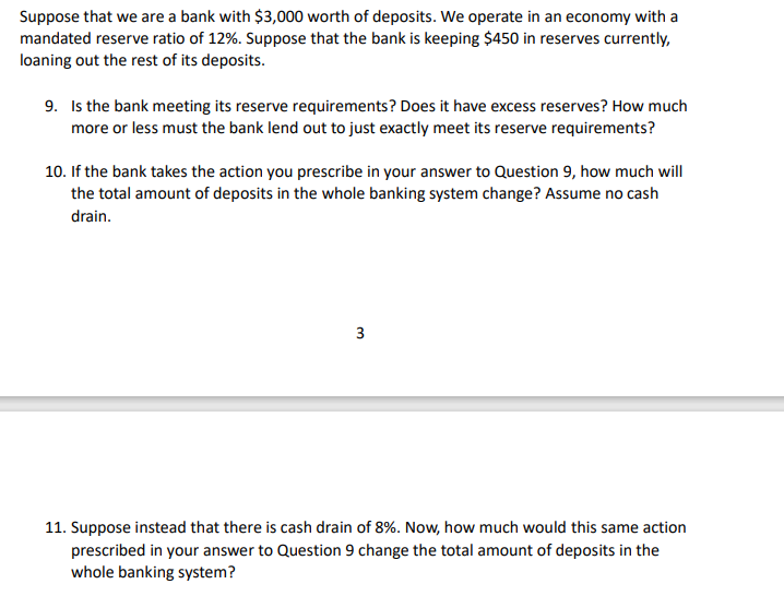 Suppose that we are a bank with $3,000 worth of deposits. We operate in an economy with a
mandated reserve ratio of 12%. Suppose that the bank is keeping $450 in reserves currently,
loaning out the rest of its deposits.
9. Is the bank meeting its reserve requirements? Does it have excess reserves? How much
more or less must the bank lend out to just exactly meet its reserve requirements?
10. If the bank takes the action you prescribe in your answer to Question 9, how much will
the total amount of deposits in the whole banking system change? Assume no cash
drain.
11. Suppose instead that there is cash drain of 8%. Now, how much would this same action
prescribed in your answer to Question 9 change the total amount of deposits in the
whole banking system?
3.
