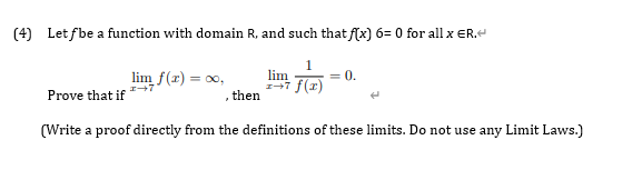 (4) Let fbe a function with domain R, and such that f(x) 6= 0 for all x ER.
lim f(r) = 0,
,then
1
lim
1+7 f(r)
= 0.
Prove that if
(Write a proof directly from the definitions of these limits. Do not use any Limit Laws.)
