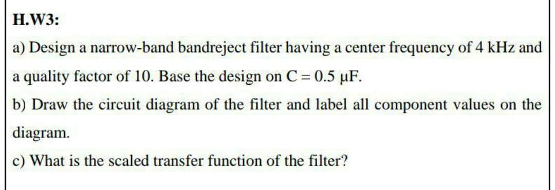 H.W3:
a) Design a narrow-band bandreject filter having a center frequency of 4 kHz and
a quality factor of 10. Base the design on C = 0.5 µF.
b) Draw the circuit diagram of the filter and label all component values on the
diagram.
c) What is the scaled transfer function of the filter?
