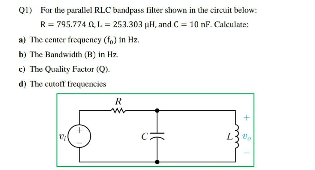 Q1) For the parallel RLC bandpass filter shown in the circuit below:
R = 795.774 N, L
253.303 µH, and C = 10 nF. Calculate:
a) The center frequency (fo) in Hz.
b) The Bandwidth (B) in Hz.
c) The Quality Factor (Q).
d) The cutoff frequencies
R
L3 vo
