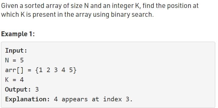 Given a sorted array of size N and an integer K, find the position at
which K is present in the array using binary search.
Example 1:
Input:
N = 5
arr[] = {1 2 3 4 5}
K = 4
Output: 3
Explanation: 4 appears at index 3.
