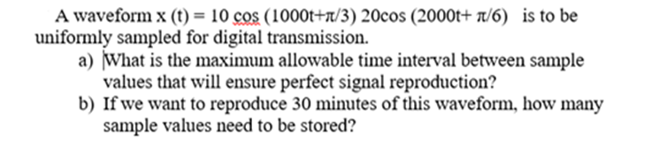 A waveform x (t) = 10 cos (1000t+n/3) 20cos (2000t+ 1/6) is to be
uniformly sampled for digital transmission.
a) What is the maximum allowable time interval between sample
values that will ensure perfect signal reproduction?
b) If we want to reproduce 30 minutes of this waveform, how many
sample values need to be stored?
%3D
