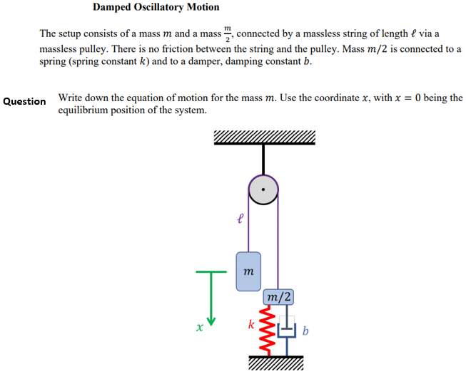 Damped Oscillatory Motion
The setup consists of a mass m and a mass ", connected by a massless string of length { via a
massless pulley. There is no friction between the string and the pulley. Mass m/2 is connected to a
spring (spring constant k) and to a damper, damping constant b.
Write down the equation of motion for the mass m. Use the coordinate x, with x = 0 being the
equilibrium position of the system.
Question
т
m/2]
k
b

