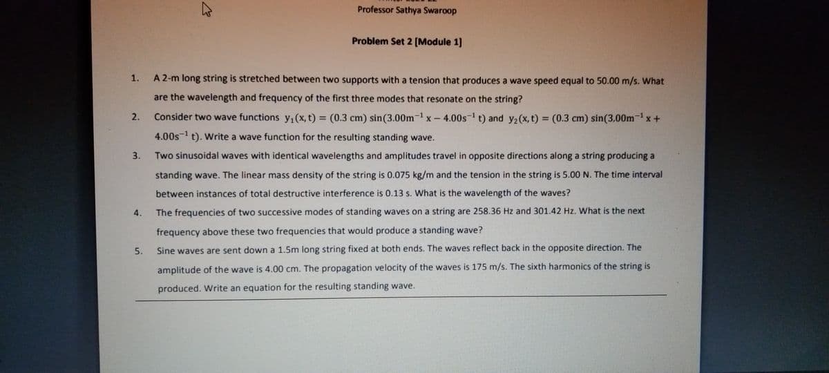Professor Sathya Swaroop
Problem Set 2 [Module 1]
1.
A 2-m long string is stretched between two supports with a tension that produces a wave speed equal to 50.00 m/s. What
are the wavelength and frequency of the first three modes that resonate on the string?
2.
Consider two wave functions y,(x, t) = (0.3 cm) sin(3.00m-1 x – 4.00s- t) and y2(x, t) = (0.3 cm) sin(3.00m- x +
%3D
4.00s-1 t). Write a wave function for the resulting standing wave.
3.
Two sinusoidal waves with identical wavelengths and amplitudes travel in opposite directions along a string producing a
standing wave. The linear mass density of the string is 0.075 kg/m and the tension in the string is 5.00 N. The time interval
between instances of total destructive interference is 0.13 s. What is the wavelength of the waves?
4.
The frequencies of two successive modes of standing waves on a string are 258.36 Hz and 301.42 Hz. What is the next
frequency above these two frequencies that would produce a standing wave?
5.
Sine waves are sent down a 1.5m long string fixed at both ends. The waves reflect back in the opposite direction. The
amplitude of the wave is 4.00 cm. The propagation velocity of the waves is 175 m/s. The sixth harmonics of the string is
produced. Write an equation for the resulting standing wave.
