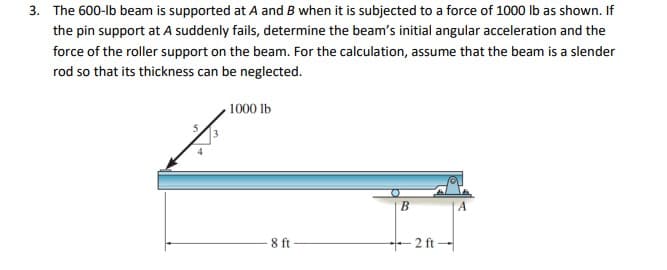 3. The 600-lb beam is supported at A and B when it is subjected to a force of 1000 Ib as shown. If
the pin support at A suddenly fails, determine the beam's initial angular acceleration and the
force of the roller support on the beam. For the calculation, assume that the beam is a slender
rod so that its thickness can be neglected.
1000 lb
8 ft
2 ft -
