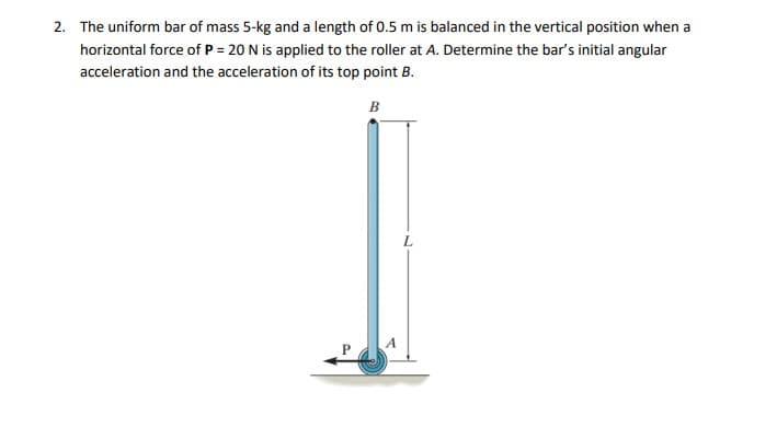 2. The uniform bar of mass 5-kg and a length of 0.5 m is balanced in the vertical position when a
horizontal force of P = 20 N is applied to the roller at A. Determine the bar's initial angular
acceleration and the acceleration of its top point B.
B
