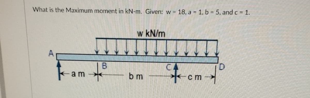 What is the Maximum moment in kN-m. Given: w 18, a 1, b =5, and c 1.
w kN/m
B.
D.
a m
b m

