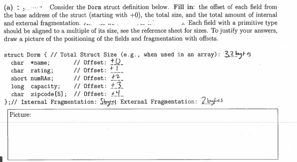 (a) :
Consider the Dorm struct definition below. Fill in: the offset of each field from
the base address of the struct (starting with +0), the total size, and the total amount of internal
and external fragmentation..
3. Each field with a primitive type
should be aligned to a multiple of its size, see the reference sheet for sizes. To justify your answers,
draw a picture of the positioning of the fields and fragmentation with offsets.
struct Dorm { // Total Struct Size (e.g., when used in an array): 32 bytes
char *name;
// Offset: +0
// Offset: +1
// Offset: +2
// Offset: +3
char rating;
short numRAS;
long capacity;
char zipcode [5]; // Offset: +4
}; // Internal Fragmentation: Sbyres External Fragmentation: 2bytes
Picture: