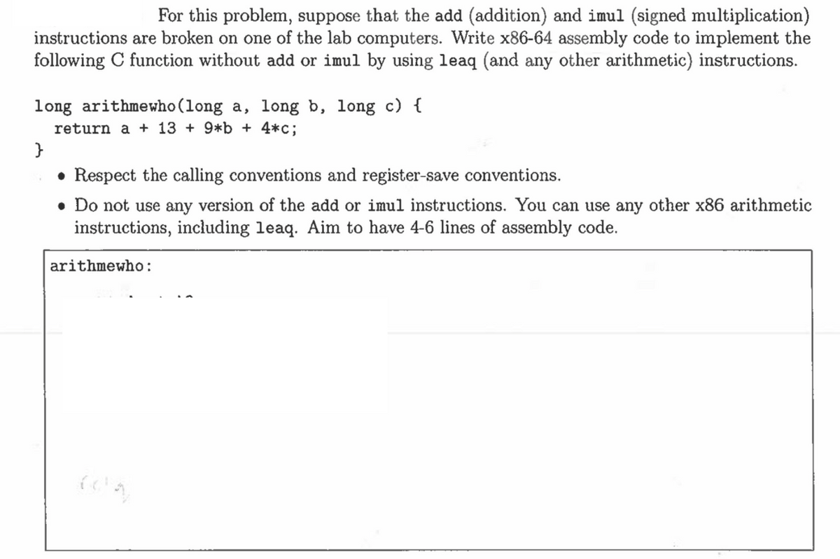 For this problem, suppose that the add (addition) and imul (signed multiplication)
instructions are broken on one of the lab computers. Write x86-64 assembly code to implement the
following C function without add or imul by using leaq (and any other arithmetic) instructions.
long arithmewho (long a, long b, long c) {
return a + 13 + 9*b + 4*c;
}
• Respect the calling conventions and register-save conventions.
. Do not use any version of the add or imul instructions. You can use any other x86 arithmetic
instructions, including leaq. Aim to have 4-6 lines of assembly code.
arithmewho:
COM