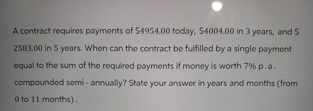 A contract requires payments of $4954.00 today, $4004.00 in 3 years, and S
2583.00 in 5 years. When can the contract be fulfilled by a single payment
equal to the sum of the required payments if money is worth 7% p.a.
compounded semi - annually? State your answer in years and months (from
0 to 11 months).