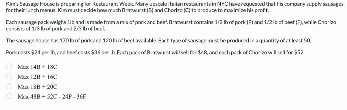 Kim's Sausage House is preparing for Restaurant Week. Many upscale Italian restaurants in NYC have requested that his company supply sausages
for their lunch menus. Kim must decide how much Bratwurst (B) and Chorizo (C) to produce to maximize his profit.
Each sausage pack weighs 1lb and is made from a mix of pork and beef. Bratwurst contains 1/2 lb of pork (P) and 1/2 lb of beef (F), while Chorizo
consists of 1/3 lb of pork and 2/3 lb of beef.
The sausage house has 170 lb of pork and 120 lb of beef available. Each type of sausage must be produced in a quantity of at least 50.
Pork costs $24 per lb, and beef costs $36 per lb. Each pack of Bratwurst will sell for $48, and each pack of Chorizo will sell for $52.
0000
Max 14B + 18C
Max 12B + 16C
Max 18B + 20℃
Max 48B + 52C - 24P - 36F