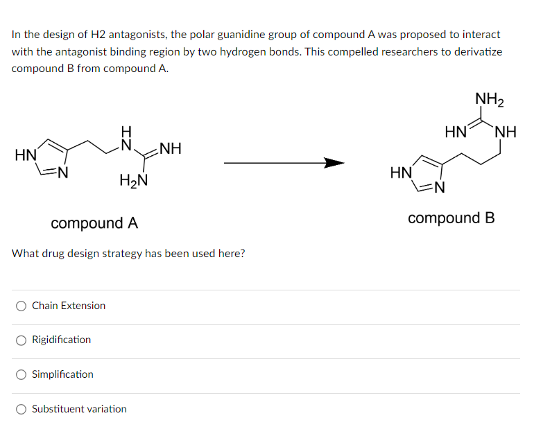 In the design of H2 antagonists, the polar guanidine group of compound A was proposed to interact
with the antagonist binding region by two hydrogen bonds. This compelled researchers to derivatize
compound B from compound A.
HN
EN
Chain Extension
Rigidification
ZI
compound A
What drug design strategy has been used here?
Simplification
H₂N
NH
Substituent variation
HN
NH₂
HN NH
N
compound B