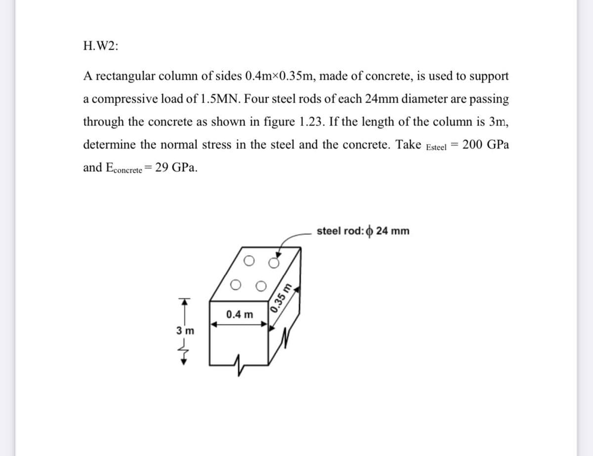 H.W2:
A rectangular column of sides 0.4m×0.35m, made of concrete, is used to support
a compressive load of 1.5MN. Four steel rods of each 24mm diameter are passing
through the concrete as shown in figure 1.23. If the length of the column is 3m,
determine the normal stress in the steel and the concrete. Take Esteel
200 GPa
and Econcrete = 29 GPa.
steel rod: 0 24 mm
0.4 m
3 m
0.35 m
