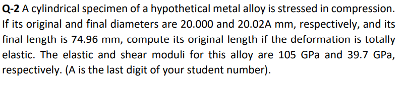 Q-2 A cylindrical specimen of a hypothetical metal alloy is stressed in compression.
If its original and final diameters are 20.000 and 20.02A mm, respectively, and its
final length is 74.96 mm, compute its original length if the deformation is totally
elastic. The elastic and shear moduli for this alloy are 105 GPa and 39.7 GPa,
respectively. (A is the last digit of your student number).
