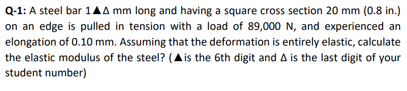 Q-1: A steel bar 1AA mm long and having a square cross section 20 mm (0.8 in.)
on an edge is pulled in tension with a load of 89,000 N, and experienced an
elongation of 0.10 mm. Assuming that the deformation is entirely elastic, calculate
the elastic modulus of the steel? (Ais the 6th digit and A is the last digit of your
student number)
