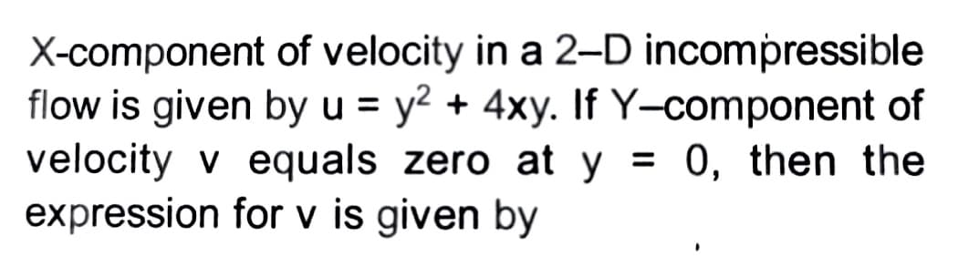 X-component of velocity in a 2-D incompressible
flow is given by u = y² + 4xy. If Y-component of
velocity v equals zero at y = 0, then the
expression for v is given by