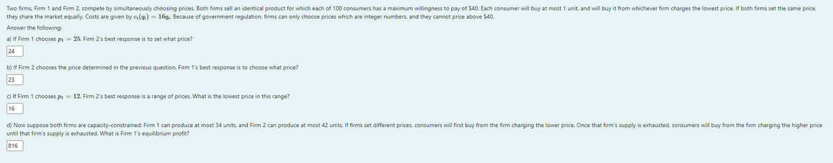 Two firms, Firm 1 and Firm 2, compete by simultaneously choosing prices. Both firms sell an identical product for which each of 100 consumers has a maximum willingness to pay of $40. Each consumer will buy at most 1 unit, and will buy it from whichever firm charges the lowest price. If both firms set the same price,
they share the market equally. Costs are given by ci(qi) = 16q₁. Because of government regulation, firms can only choose prices which are integer numbers, and they cannot price above $40.
Answer the following:
a) If Firm 1 chooses p₁ = 25, Firm 2's best response is to set what price?
24
b) If Firm 2 chooses the price determined in the previous question, Firm 1's best response is to choose what price?
23
c) If Firm 1 chooses p₁ = 12, Firm 2's best response is a range of prices. What is the lowest price in this range?
16
d) Now suppose both firms are capacity-constrained: Firm 1 can produce at most 34 units, and Firm 2 can produce at most 42 units. If firms set different prices, consumers will first buy from the firm charging the lower price. Once that firm's supply is exhausted, consumers will buy from the firm charging the higher price
until that firm's supply is exhausted. What is Firm 1's equilibrium profit?
816