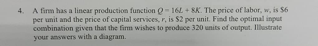 4.
A firm has a linear production function Q = 16L + 8K. The price of labor, w, is $6
per unit and the price of capital services, r, is $2 per unit. Find the optimal input
combination given that the firm wishes to produce 320 units of output. Illustrate
your answers with a diagram.