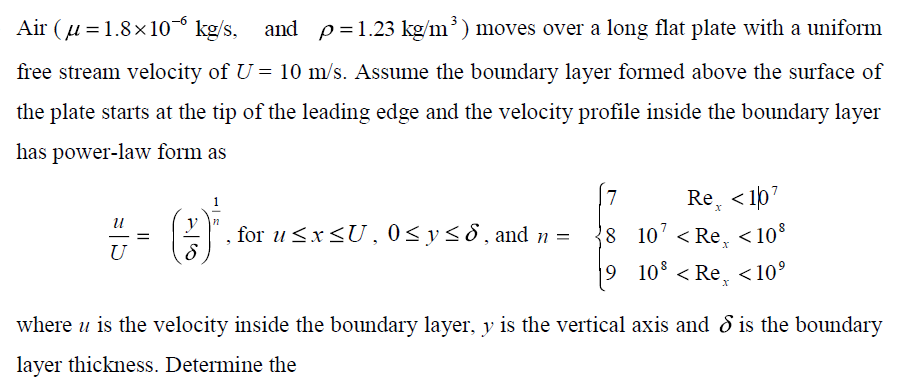 Air (u = 1.8×10° kg/s, and p=1.23 kg/m³) moves over a long flat plate with a uniform
free stream velocity of U = 10 m/s. Assume the boundary layer formed above the surface of
the plate starts at the tip of the leading edge and the velocity profile inside the boundary layer
has power-law form as
7.
Re, < 1p7
V n
for u<x<U, 0<y<8, and n =
8 10' < Re, <10*
- -
U
9 10° < Re, <10°
where u is the velocity inside the boundary layer, y is the vertical axis and d is the boundary
layer thickness. Determine the

