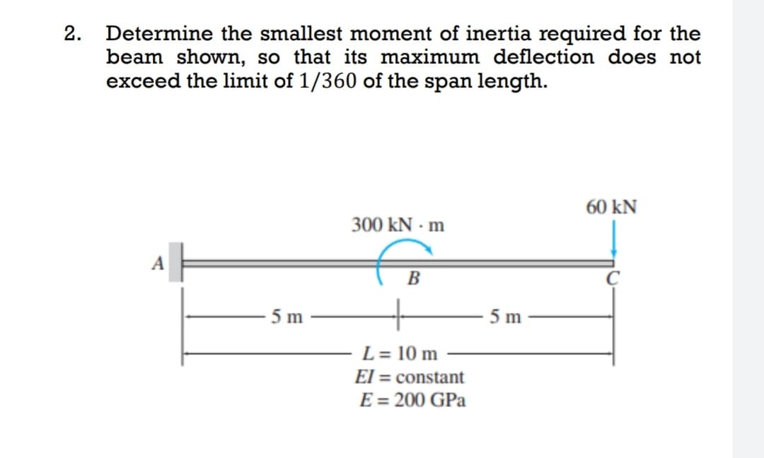 2. Determine the smallest moment of inertia required for the
beam shown, so that its maximum deflection does not
exceed the limit of 1/360 of the span length.
60 KN
300 kN - m
A
B
L = 10 m
El constant
E = 200 GPa
5 m
5 m