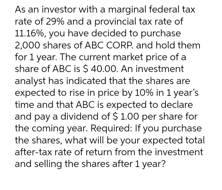 As an investor with a marginal federal tax
rate of 29% and a provincial tax rate of
11.16%, you have decided to purchase
2,000 shares of ABC CORP. and hold them
for 1 year. The current market price of a
share of ABC is $ 40.00. An investment
analyst has indicated that the shares are
expected to rise in price by 10% in 1 year's
time and that ABC is expected to declare
and pay a dividend of $ 1.00 per share for
the coming year. Required: If you purchase
the shares, what will be your expected total
after-tax rate of return from the investment
and selling the shares after 1 year?

