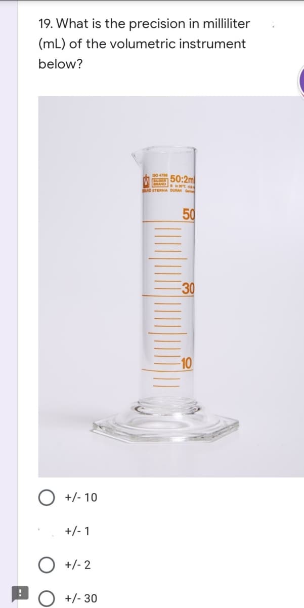 19. What is the precision in milliliter
(mL) of the volumetric instrument
below?
50:2m
RAND 0t u
RAND ETERNA DURAN Gem
30
10
O +/- 10
+/- 1
+/- 2
O +/- 30
50
