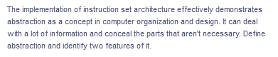 The implementation of instruction set architecture effectively demonstrates
abstraction as a concept in computer organization and design. It can deal
with a lot of information and conceal the parts that aren't necessary. Define
abstraction and identify two features of it.
