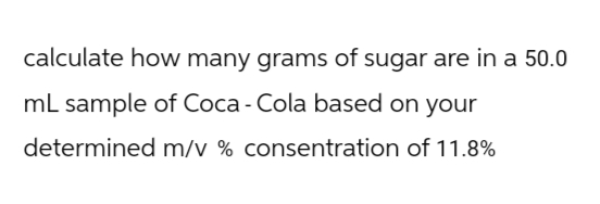 calculate how many grams of sugar are in a 50.0
mL sample of Coca-Cola based on your
determined m/v % consentration of 11.8%