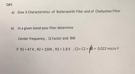 Q#5
a) Give 3 Characteristics of Butterworth Filter and of Chebyshev Filter
b) In a given band pass filter determine
Center frequency, Q Factor and BW
If R1 = 47 K, R2 = 150K , R3 = 1.8 K , C1= C2 = 0.022 micro F
%3D
