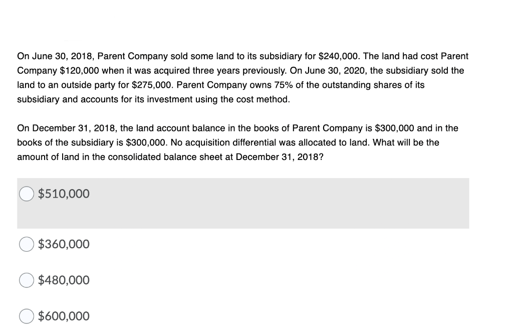 On June 30, 2018, Parent Company sold some land to its subsidiary for $240,000. The land had cost Parent
Company $120,000 when it was acquired three years previously. On June 30, 2020, the subsidiary sold the
land to an outside party for $275,000. Parent Company owns 75% of the outstanding shares of its
subsidiary and accounts for its investment using the cost method.
On December 31, 2018, the land account balance
the books of Parent Company is $300,000 and in the
books of the subsidiary is $300,000. No acquisition differential was allocated to land. What will be the
amount of land in the consolidated balance sheet at December 31, 2018?
$510,000
$360,000
$480,000
$600,000

