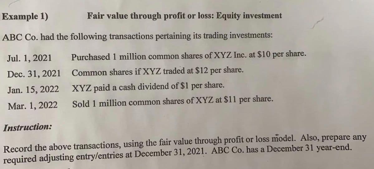 Example 1)
Fair value through profit or loss: Equity investment
ABC Co. had the following transactions pertaining its trading investments:
Jul. 1, 2021
Purchased 1 million common shares of XYZ Inc. at $10 per
share.
Dec. 31, 2021
Common shares if XYZ traded at $12 per share.
Jan. 15, 2022
XYZ paid a cash dividend of $1
per
share.
Mar. 1, 2022
Sold 1 million common shares of XYZ at $11 per share.
Instruction:
Record the above transactions, using the fair value through profit or loss model. Also, prepare any
required adjusting entry/entries at December 31, 2021. ABC Co. has a December 31 year-end.
