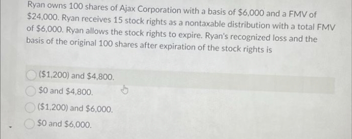 Ryan owns 100 shares of Ajax Corporation with a basis of $6,000 and a FMV of
$24,000. Ryan receives 15 stock rights as a nontaxable distribution with a total FMV
of $6,000. Ryan allows the stock rights to expire. Ryan's recognized loss and the
basis of the original 100 shares after expiration of the stock rights is
($1,200) and $4,800.
O $0 and $4,800.
($1,200) and $6,000.
$0 and $6,000.
