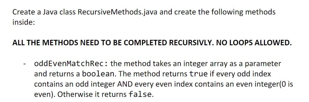 Create a Java class Recursive Methods.java and create the following methods
inside:
ALL THE METHODS NEED TO BE COMPLETED RECURSIVLY. NO LOOPS ALLOWED.
oddEvenMatchRec: the method takes an integer array as a parameter
and returns a boolean. The method returns true if every odd index
contains an odd integer AND every even index contains an even integer(0 is
even). Otherwise it returns false.