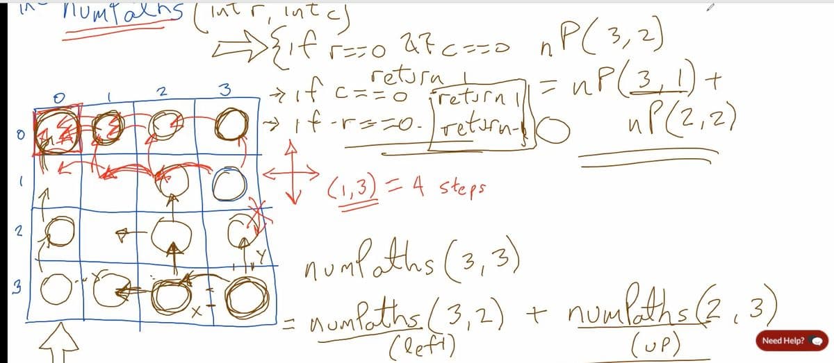 2
3
пошто
numtalhs (intr, intc)
{if
2
3
X
==0 27c ==0 ₁P (3, 2)
retura
<if c ==0 ireturn l
nP
ir ill= up (3, 1) +
→ 1f-r ==0. retorn- uP(2, 2)
(1,3) = 4 steps
OG numPaths (3, 3)
numbeths (3,2) + numbeths (7,3)
(UP)
=
Need Help?