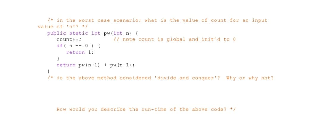 /* in the worst case scenario: what is the value of count for an input.
value of 'n'? */
public static int pw (int n) {
count++;
if(n== 0) {
return 1;
// note count is global and init'd to 0.
}
return pw (n-1) + pw (n-1);
}
/* is the above method considered 'divide and conquer'? Why or why not?
How would you describe the run-time of the above code? */