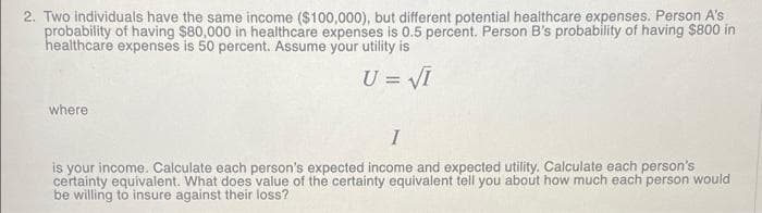 2. Two individuals have the same income ($100,000), but different potential healthcare expenses. Person A's
probability of having $80,000 in healthcare expenses is 0.5 percent. Person B's probability of having $800 in
healthcare expenses is 50 percent. Assume your utility is
U = VI
where
I
is your income. Calculate each person's expected income and expected utility. Calculate each person's
certainty equivalent. What does value of the certainty equivalent tell you about how much each person would
be willing to insure against their loss?
