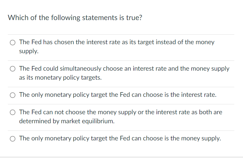 Which of the following statements is true?
O The Fed has chosen the interest rate as its target instead of the money
supply.
O The Fed could simultaneously choose an interest rate and the money supply
as its monetary policy targets.
O The only monetary policy target the Fed can choose is the interest rate.
O The Fed can not choose the money supply or the interest rate as both are
determined by market equilibrium.
O The only monetary policy target the Fed can choose is the money supply.
