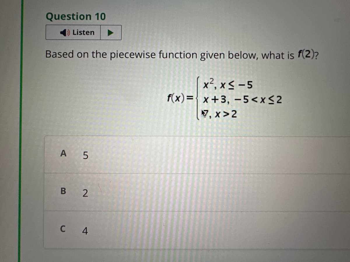 Question 10
Listen
Based on the piecewise function given below, what is f(2)?
x², x≤ -5
f(x)=x+3, -5<x≤2
7.x>2
A 5
B 2
C 4