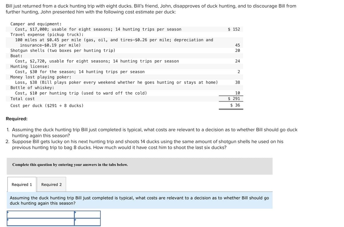 Bill just returned from a duck hunting trip with eight ducks. Bill's friend, John, disapproves of duck hunting, and to discourage Bill from
further hunting, John presented him with the following cost estimate per duck:
Camper and equipment:
Cost, $17,000; usable for eight seasons; 14 hunting trips per season
Travel expense (pickup truck):
100 miles at $0.45 per mile (gas, oil, and tires-$0.26 per mile; depreciation and
insurance $0.19 per mile)
Shotgun shells (two boxes per hunting trip)
Boat:
Cost, $2,720, usable for eight seasons; 14 hunting trips per season
Hunting license:
Cost, $30 for the season; 14 hunting trips per season
Money lost playing poker:
Loss, $38 (Bill plays poker every weekend whether he goes hunting or stays at home)
Bottle of whiskey:
Cost, $10 per hunting trip (used to ward off the cold)
Total cost
Cost per duck ($291 ÷ 8 ducks)
Complete this question by entering your answers in the tabs below.
$ 152
Required 1 Required 2
45
20
24
2
38
Required:
1. Assuming the duck hunting trip Bill just completed is typical, what costs are relevant to a decision as to whether Bill should go duck
hunting again this season?
2. Suppose Bill gets lucky on his next hunting trip and shoots 14 ducks using the same amount of shotgun shells he used on his
previous hunting trip to bag 8 ducks. How much would it have cost him to shoot the last six ducks?
10
$291
$36
Assuming the duck hunting trip Bill just completed is typical, what costs are relevant to a decision as to whether Bill should go
duck hunting again this season?