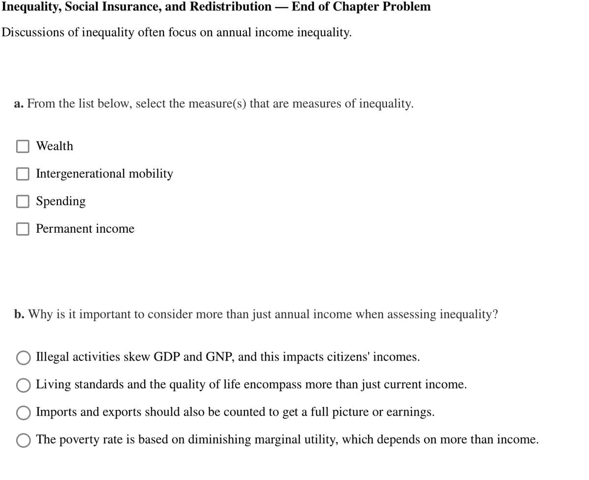 Inequality, Social Insurance, and Redistribution
Discussions of inequality often focus on annual income inequality.
Wealth
—
a. From the list below, select the measure(s) that are measures of inequality.
Intergenerational mobility
Spending
Permanent income
End of Chapter Problem
b. Why is it important to consider more than just annual income when assessing inequality?
Illegal activities skew GDP and GNP, and this impacts citizens' incomes.
Living standards and the quality of life encompass more than just current income.
Imports and exports should also be counted to get a full picture or earnings.
The poverty rate is based on diminishing marginal utility, which depends on more than income.