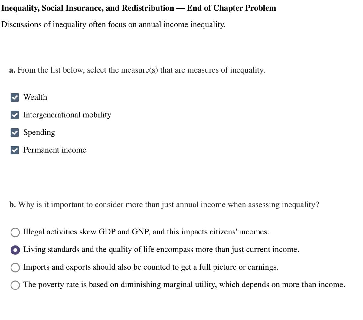 Inequality, Social Insurance, and Redistribution End of Chapter Problem
Discussions of inequality often focus on annual income inequality.
a. From the list below, select the measure(s) that are measures of inequality.
Wealth
✔Intergenerational mobility
Spending
Permanent income
b. Why is it important to consider more than just annual income when assessing inequality?
Illegal activities skew GDP and GNP, and this impacts citizens' incomes.
Living standards and the quality of life encompass more than just current income.
Imports and exports should also be counted to get a full picture or earnings.
The poverty rate is based on diminishing marginal utility, which depends on more than income.