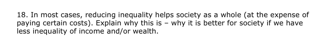 18. In most cases, reducing inequality helps society as a whole (at the expense of
paying certain costs). Explain why this is why it is better for society if we have
less inequality of income and/or wealth.