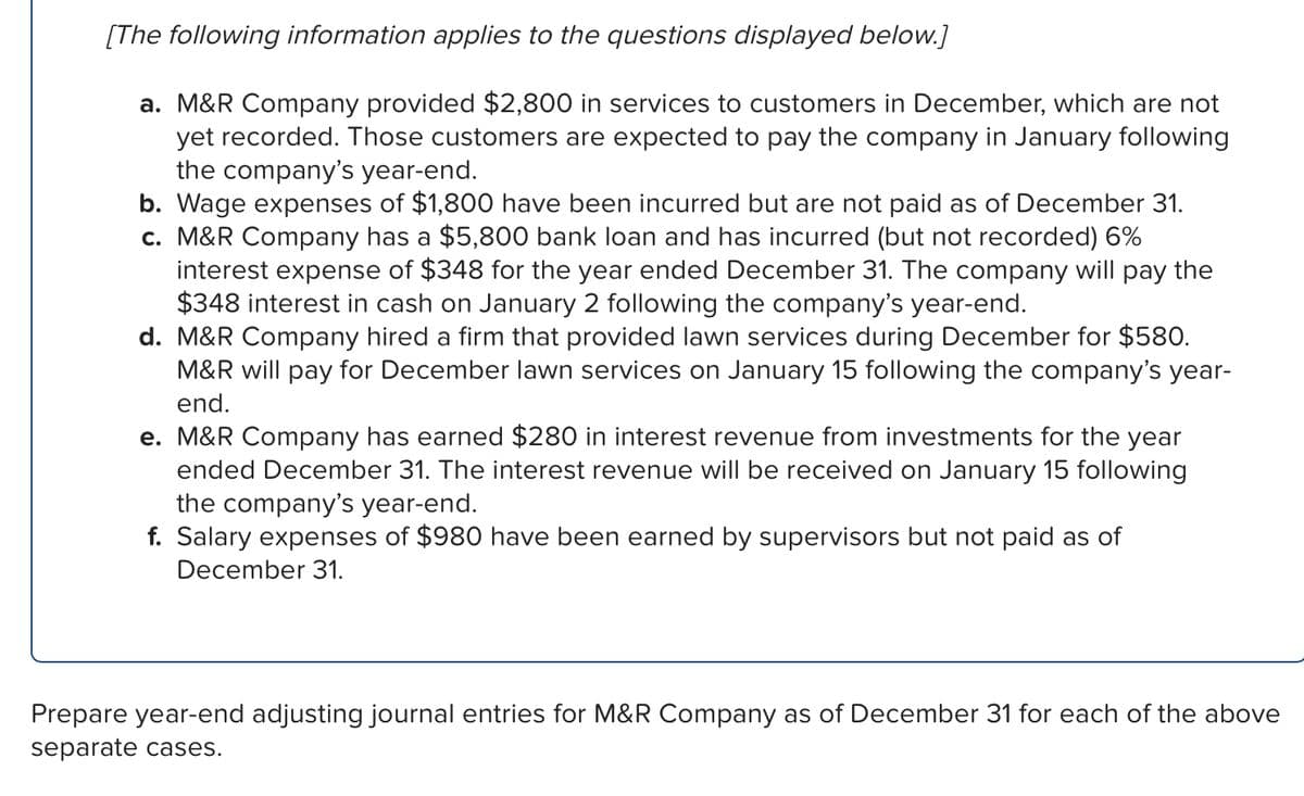 [The following information applies to the questions displayed below.]
a. M&R Company provided $2,800 in services to customers in December, which are not
yet recorded. Those customers are expected to pay the company in January following
the company's year-end.
b. Wage expenses of $1,800 have been incurred but are not paid as of December 31.
c. M&R Company has a $5,800 bank loan and has incurred (but not recorded) 6%
interest expense of $348 for the year ended December 31. The company will pay the
$348 interest in cash on January 2 following the company's year-end.
d. M&R Company hired a firm that provided lawn services during December for $580.
M&R will pay for December lawn services on January 15 following the company's year-
end.
e. M&R Company has earned $280 in interest revenue from investments for the year
ended December 31. The interest revenue will be received on January 15 following
the company's year-end.
f. Salary expenses of $980 have been earned by supervisors but not paid as of
December 31.
Prepare year-end adjusting journal entries for M&R Company as of December 31 for each of the above
separate cases.