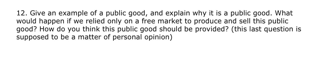 12. Give an example of a public good, and explain why it is a public good. What
would happen if we relied only on a free market to produce and sell this public
good?? How do you think this public good should be provided? (this last question is
supposed to be a matter of personal opinion)
